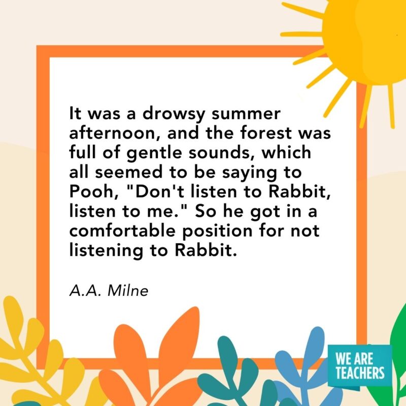 It was a drowsy summer afternoon, and the forest was full of gentle sounds, which all seemed to be saying to Pooh, “Don’t listen to Rabbit, listen to me.” So he got in a comfortable position for not listening to Rabbit. — A.A. Milne It was a drowsy summer afternoon, and the forest was full of gentle sounds, which all seemed to be saying to Pooh, "Don't listen to Rabbit, listen to me." So he got in a comfortable position for not listening to Rabbit. — A.A. Milne