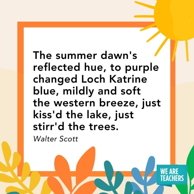 The summer dawn’s reflected hue, to purple changed Loch Katrine blue, mildly and soft the western breeze, just kiss’d the lake, just stirr’d the trees. — Walter Scott The summer dawn's reflected hue, to purple changed Loch Katrine blue, mildly and soft the western breeze, just kiss'd the lake, just stirr'd the trees. — Walter Scott