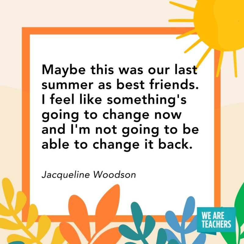 Maybe this was our last summer as best friends. I feel like something’s going to change now and I’m not going to be able to change it back. — Jacqueline Woodson Maybe this was our last summer as best friends. I feel like something's going to change now and I'm not going to be able to change it back. — Jacqueline Woodson