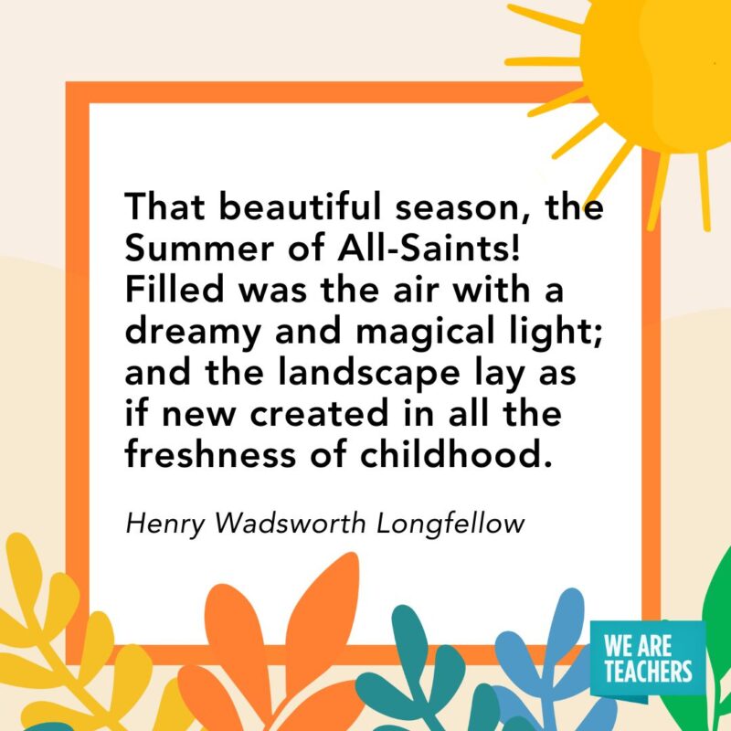 summer quote (4) That beautiful season, the Summer of All-Saints! Filled was the air with a dreamy and magical light; and the landscape, lay as if new created in all the freshness of childhood. — Henry Wadsworth Longfellow