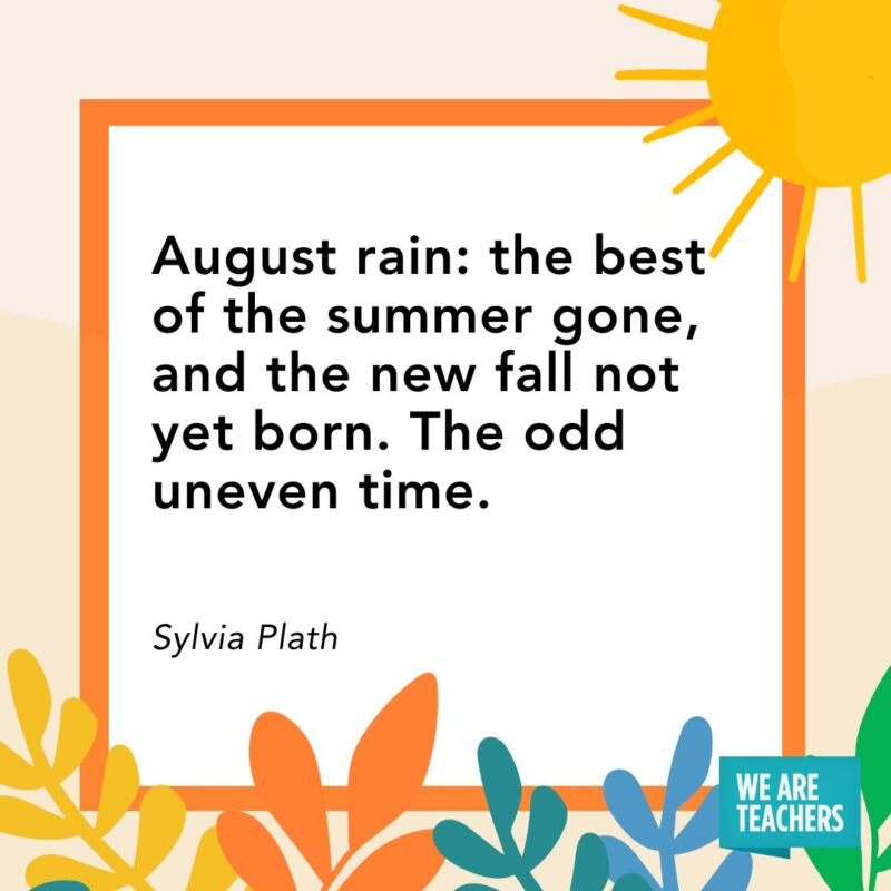 August rain: the best of the summer gone, and the new fall not yet born. The odd uneven time. — Sylvia Plath August rain: the best of the summer gone, and the new fall not yet born. The odd uneven time. — Sylvia Plath