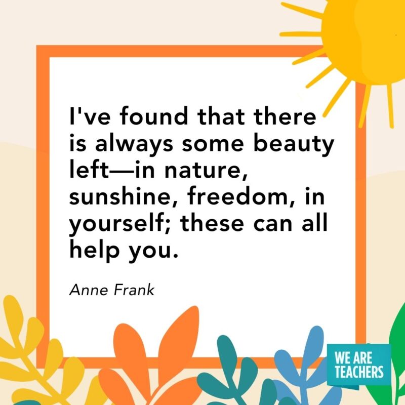 I’ve found that there is always some beauty left—in nature, sunshine, freedom, in yourself; these can all help you. — Anne Frank I've found that there is always some beauty left—in nature, sunshine, freedom, in yourself; these can all help you. — Anne Frank