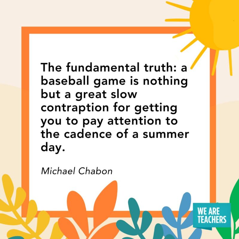 The fundamental truth: a baseball game is nothing but a great slow contraption for getting you to pay attention to the cadence of a summer day. — Michael Chabon The fundamental truth: a baseball game is nothing but a great slow contraption for getting you to pay attention to the cadence of a summer day. — Michael Chabon