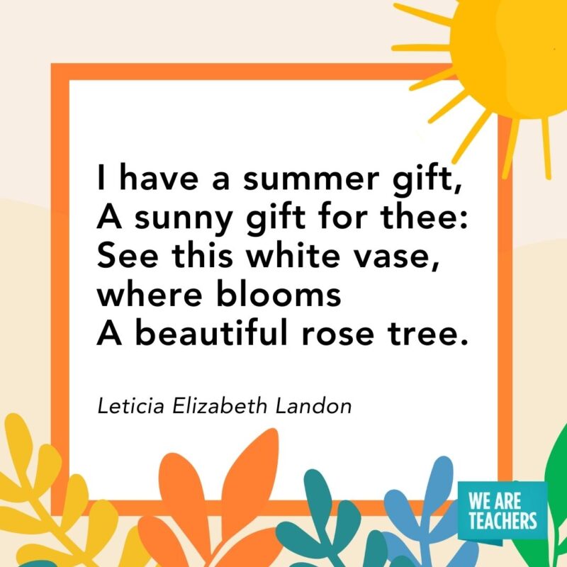 I have a summer gift, A sunny gift for thee: See this white vase, where blooms A beautiful rose tree. — Leticia Elizabeth Landon I have a summer gift,
A sunny gift for thee:
See this white vase, where blooms
A beautiful rose tree. — Leticia Elizabeth Landon