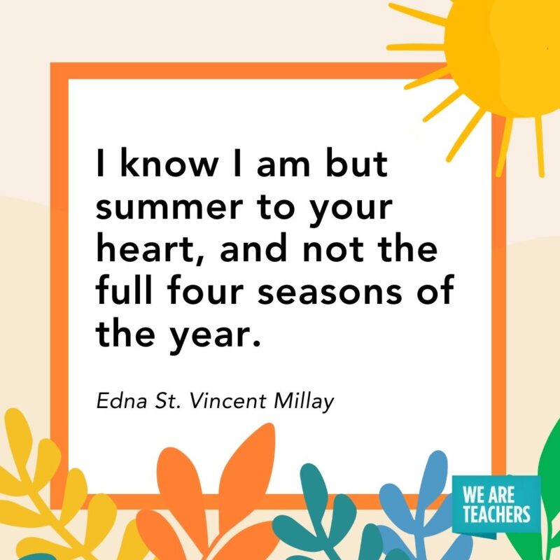 I know I am but summer to your heart, and not the full four seasons of the year. — Edna St. Vincent Millay I know I am but summer to your heart, and not the full four seasons of the year. — Edna St. Vincent Millay