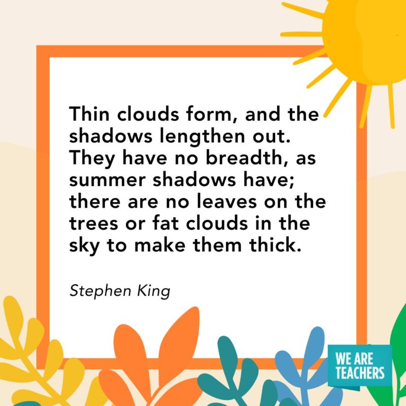 Thin clouds form, and the shadows lengthen out. They have no breadth, as summer shadows have; there are no leaves on the trees or fat clouds in the sky to make them thick. — Stephen King Thin clouds form, and the shadows lengthen out. They have no breadth, as summer shadows have; there are no leaves on the trees or fat clouds in the sky to make them thick. — Stephen King