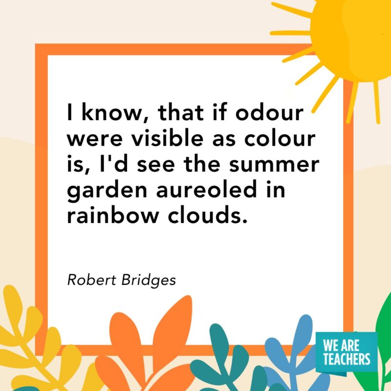 summer quote (1) I know, that if odour were visible as colour is, I'd see the summer garden aureoled in rainbow clouds. — Robert Bridges