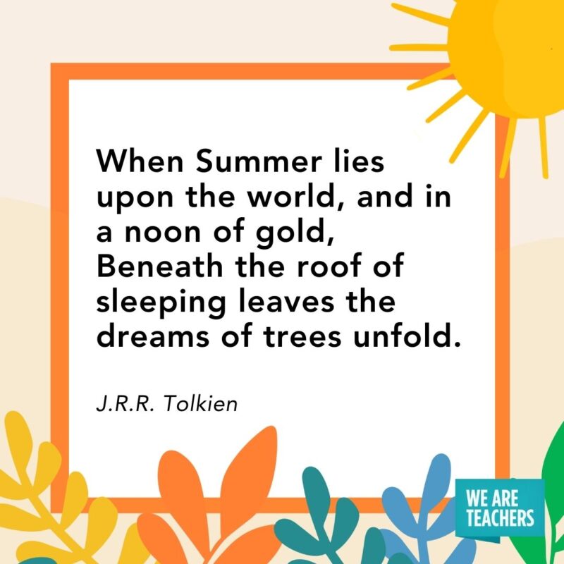 When Summer lies upon the world, and in a noon of gold, Beneath the roof of sleeping leaves the dreams of trees unfold. — J.R.R. Tolkien When Summer lies upon the world, and in a noon of gold, Beneath the roof of sleeping leaves the dreams of trees unfold. — J.R.R. Tolkien