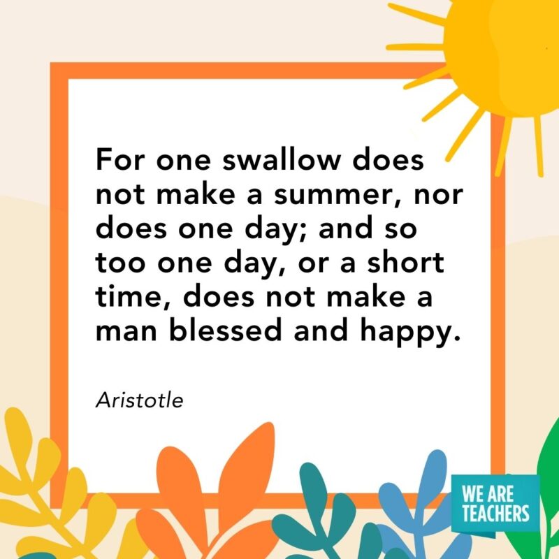 For one swallow does not make a summer, nor does one day; and so too one day, or a short time, does not make a man blessed and happy. — Aristotle For one swallow does not make a summer, nor does one day; and so too one day, or a short time, does not make a man blessed and happy. — Aristotle