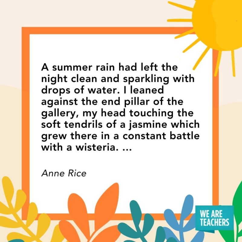 A summer rain had left the night clean and sparkling with drops of water. I leaned against the end pillar of the gallery, my head touching the soft tendrils of a jasmine which grew there in a constant battle with a wisteria. … — Anne Rice A summer rain had left the night clean and sparkling with drops of water. I leaned against the end pillar of the gallery, my head touching the soft tendrils of a jasmine which grew there in a constant battle with a wisteria. ... — Anne Rice