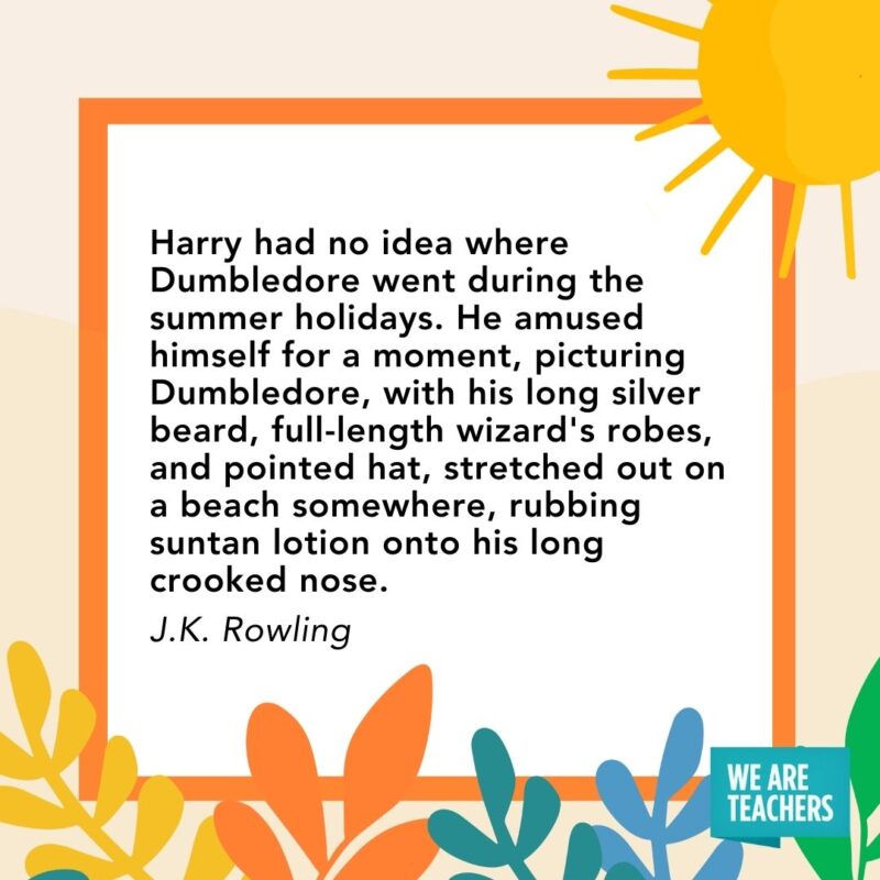 Harry had no idea where Dumbledore went during the summer holidays. He amused himself for a moment, picturing Dumbledore, with his long silver beard, full-length wizard’s robes, and pointed hat, stretched out on a beach somewhere, rubbing suntan lotion onto his long crooked nose. — J.K. Rowling Harry had no idea where Dumbledore went during the summer holidays. He amused himself for a moment, picturing Dumbledore, with his long silver beard, full-length wizard's robes, and pointed hat, stretched out on a beach somewhere, rubbing suntan lotion onto his long crooked nose. — J.K. Rowling