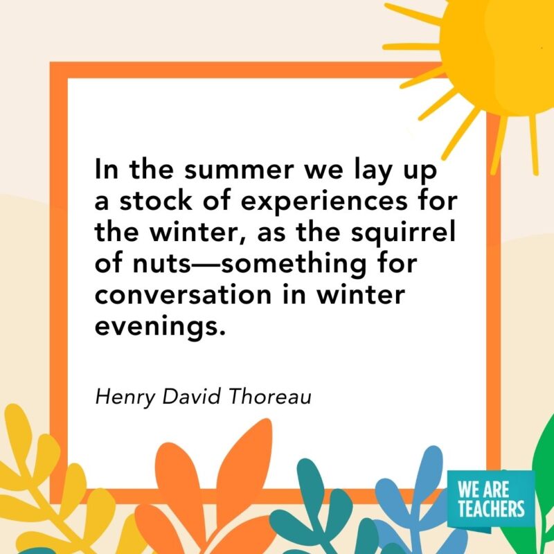 In the summer we lay up a stock of experiences for the winter, as the squirrel of nuts—something for conversation in winter evenings. — Henry David Thoreau In the summer we lay up a stock of experiences for the winter, as the squirrel of nuts—something for conversation in winter evenings. — Henry David Thoreau