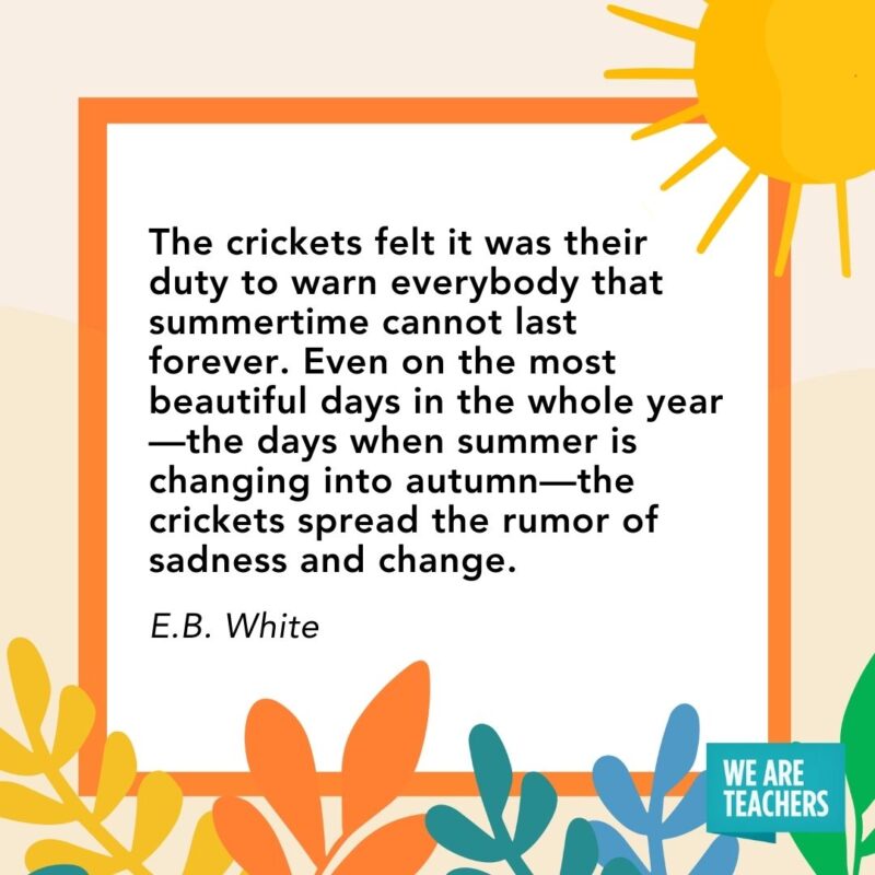 The crickets felt it was their duty to warn everybody that summertime cannot last forever. Even on the most beautiful days in the whole year—the days when summer is changing into autumn—the crickets spread the rumor of sadness and change. — E.B. White The crickets felt it was their duty to warn everybody that summertime cannot last forever. Even on the most beautiful days in the whole year—the days when summer is changing into autumn—the crickets spread the rumor of sadness and change. — E.B. White