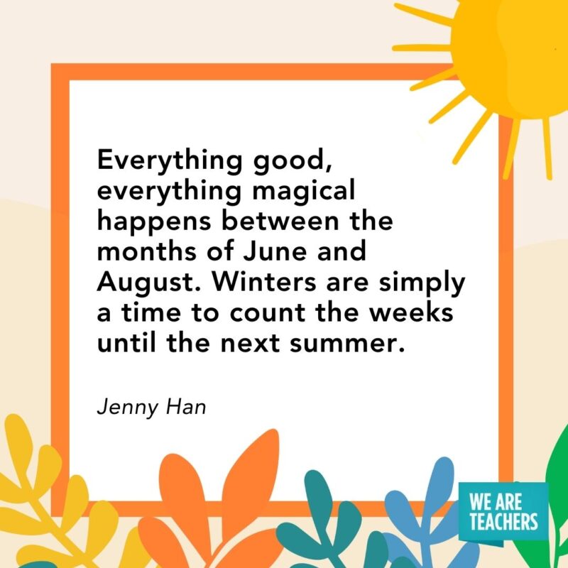 Everything good, everything magical happens between the months of June and August. Winters are simply a time to count the weeks until the next summer. — Jenny Han Everything good, everything magical happens between the months of June and August. Winters are simply a time to count the weeks until the next summer. — Jenny Han