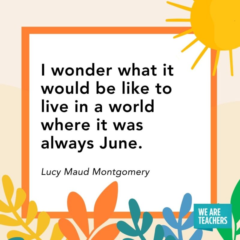 I wonder what it would be like to live in a world where it was always June. — Lucy Maud Montgomery I wonder what it would be like to live in a world where it was always June. — Lucy Maud Montgomery