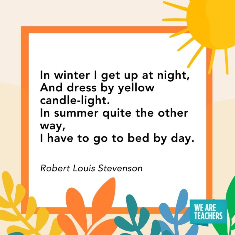 In winter I get up at night, And dress by yellow candle-light. In summer quite the other way, I have to go to bed by day. — Robert Louis Stevenson In winter I get up at night,
And dress by yellow candle-light.
In summer quite the other way,
I have to go to bed by day. — Robert Louis Stevenson