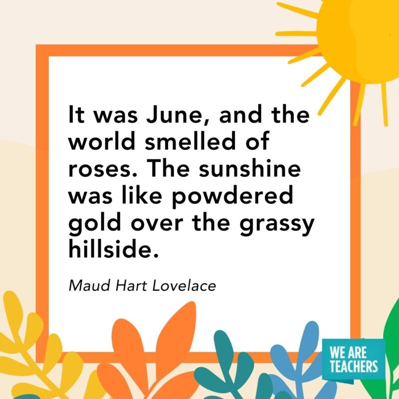 It was June, and the world smelled of roses. The sunshine was like powdered gold over the grassy hillside. — Maud Hart Lovelace It was June, and the world smelled of roses. The sunshine was like powdered gold over the grassy hillside. — Maud Hart Lovelace
