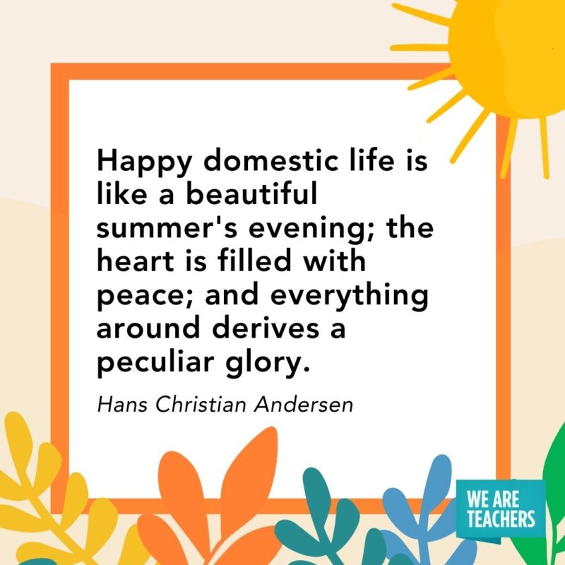 Happy domestic life is like a beautiful summer’s evening; the heart is filled with peace; and everything around derives a peculiar glory. — Hans Christian Andersen Happy domestic life is like a beautiful summer's evening; the heart is filled with peace; and everything around derives a peculiar glory. — Hans Christian Andersen