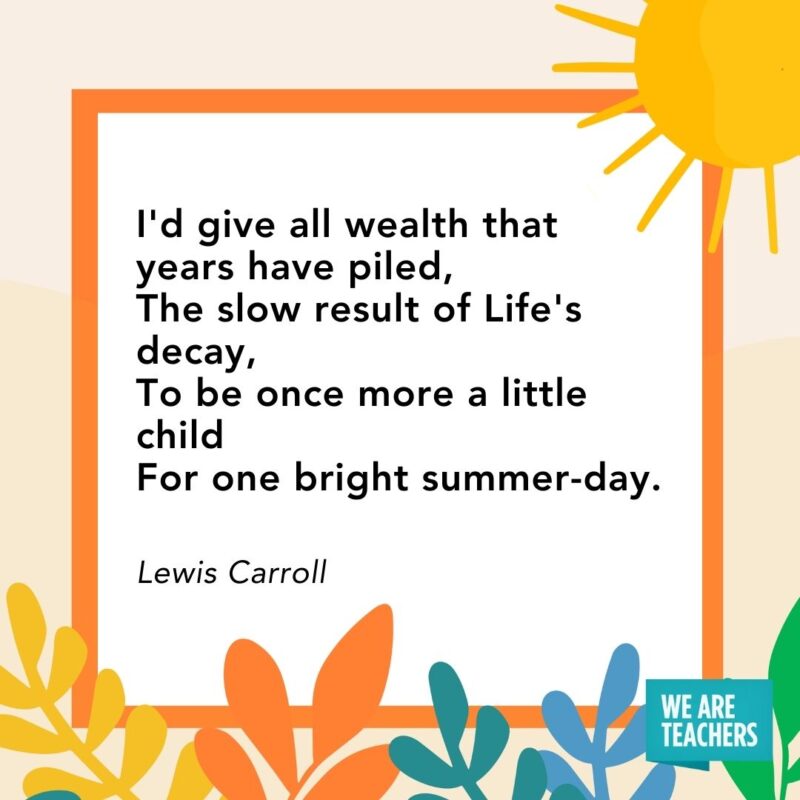 I’d give all wealth that years have piled, The slow result of Life’s decay, To be once more a little child For one bright summer-day. — Lewis Carroll I'd give all wealth that years have piled,
The slow result of Life's decay,
To be once more a little child
For one bright summer-day. — Lewis Carroll