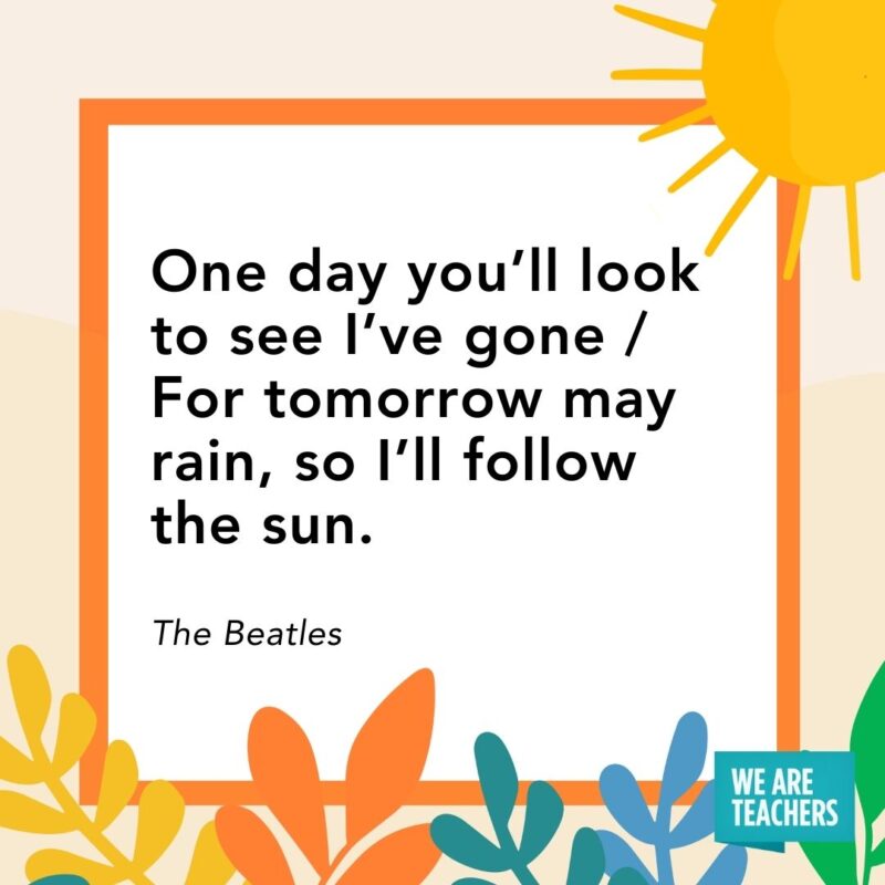 One day you’ll look to see I’ve gone / For tomorrow may rain, so I’ll follow the sun. — The Beatles One day you’ll look to see I’ve gone / For tomorrow may rain, so I’ll follow the sun. — The Beatles