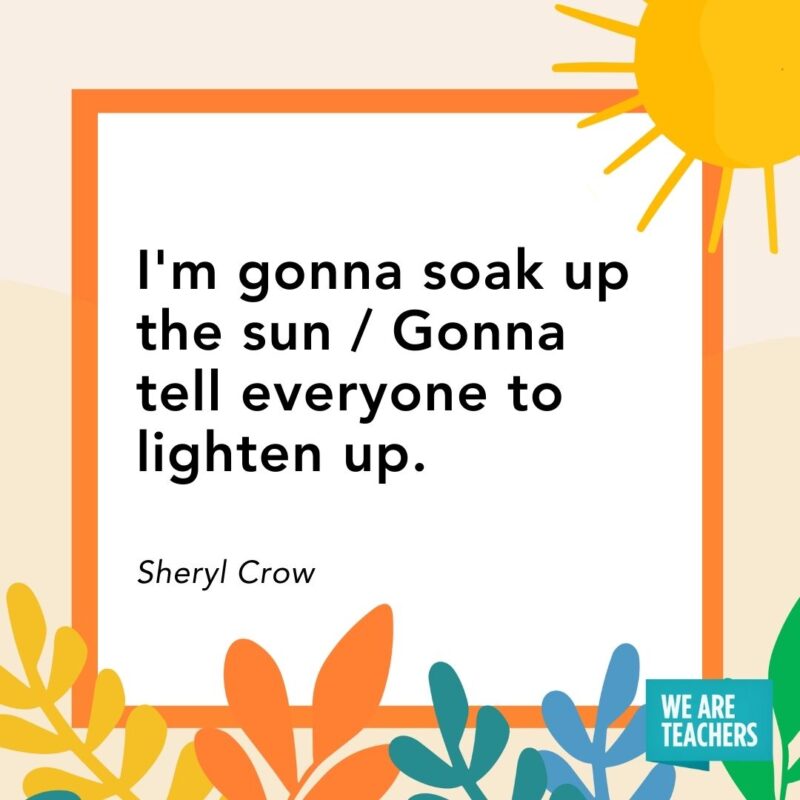 I’m gonna soak up the sun / Gonna tell everyone to lighten up. — Sheryl Crow I'm gonna soak up the sun / Gonna tell everyone to lighten up. — Sheryl Crow