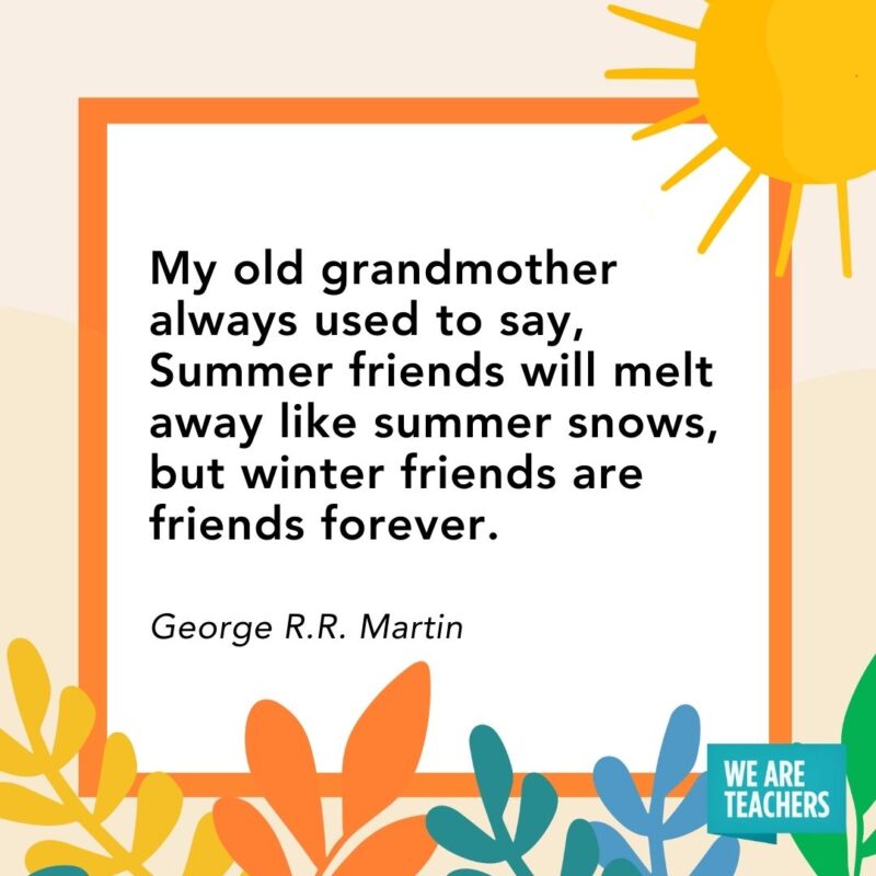 My old grandmother always used to say, Summer friends will melt away like summer snows, but winter friends are friends forever. — George R.R. Martin My old grandmother always used to say, Summer friends will melt away like summer snows, but winter friends are friends forever. — George R.R. Martin