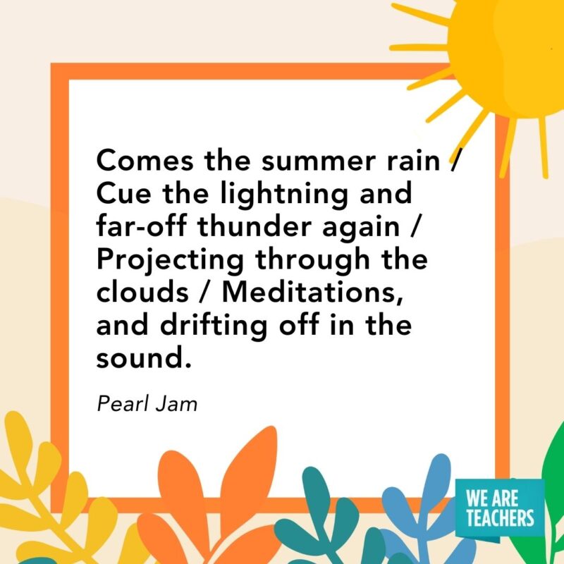 Comes the summer rain / Cue the lightning and far-off thunder again / Projecting through the clouds / Meditations, and drifting off in the sound. — Pearl Jam Comes the summer rain / Cue the lightning and far-off thunder again / Projecting through the clouds / Meditations, and drifting off in the sound. — Pearl Jam