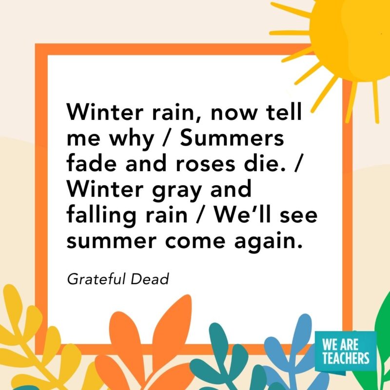 Winter rain, now tell me why / Summers fade and roses die. / Winter gray and falling rain / We’ll see summer come again. — Grateful Dead Winter rain, now tell me why / Summers fade and roses die. / Winter gray and falling rain / We’ll see summer come again. — Grateful Dead