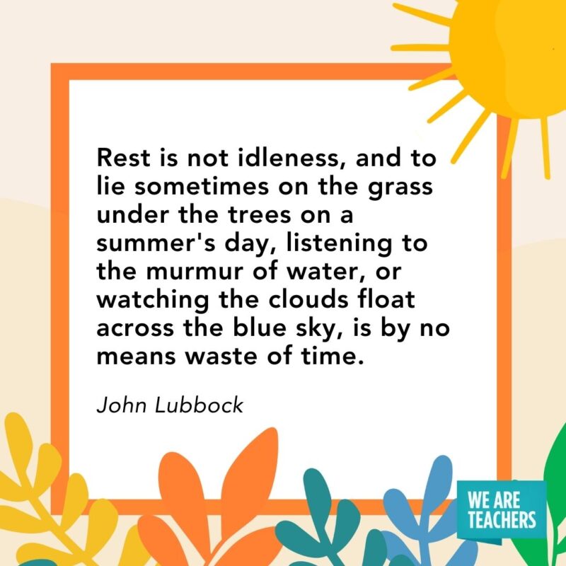 Rest is not idleness, and to lie sometimes on the grass under the trees on a summer’s day, listening to the murmur of water, or watching the clouds float across the blue sky, is by no means waste of time. — John Lubbock Rest is not idleness, and to lie sometimes on the grass under the trees on a summer's day, listening to the murmur of water, or watching the clouds float across the blue sky, is by no means waste of time. — John Lubbock