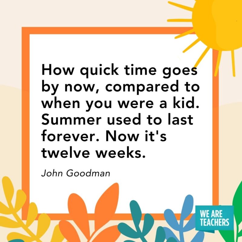 ow quick time goes by now, compared to when you were a kid. Summer used to last forever. Now it’s twelve weeks. — John Goodman ow quick time goes by now, compared to when you were a kid. Summer used to last forever. Now it's twelve weeks. — John Goodman