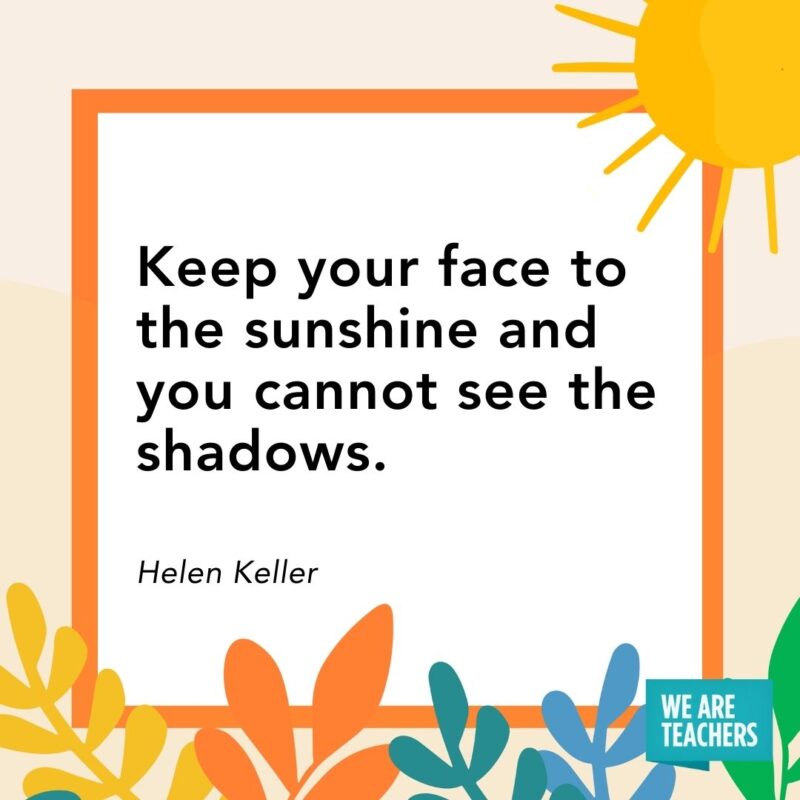 Keep your face to the sunshine and you cannot see the shadows. — Helen Keller Keep your face to the sunshine and you cannot see the shadows. — Helen Keller