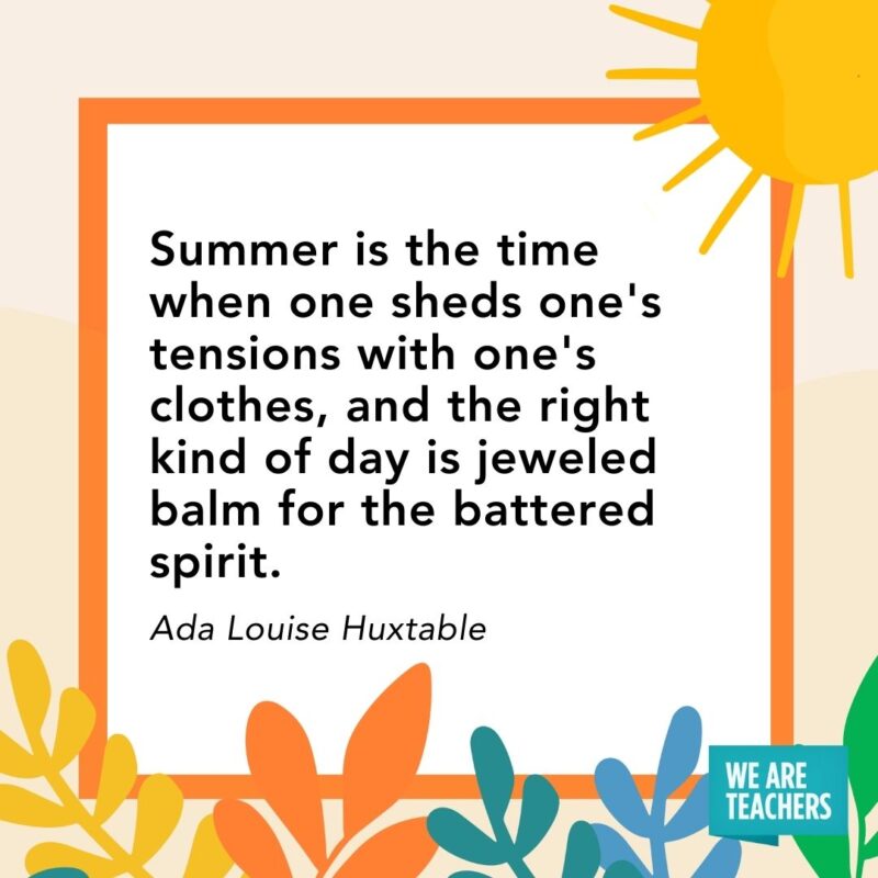 Summer is the time when one sheds one’s tensions with one’s clothes, and the right kind of day is jeweled balm for the battered spirit. — Ada Louise Huxtable Summer is the time when one sheds one's tensions with one's clothes, and the right kind of day is jeweled balm for the battered spirit. — Ada Louise Huxtable