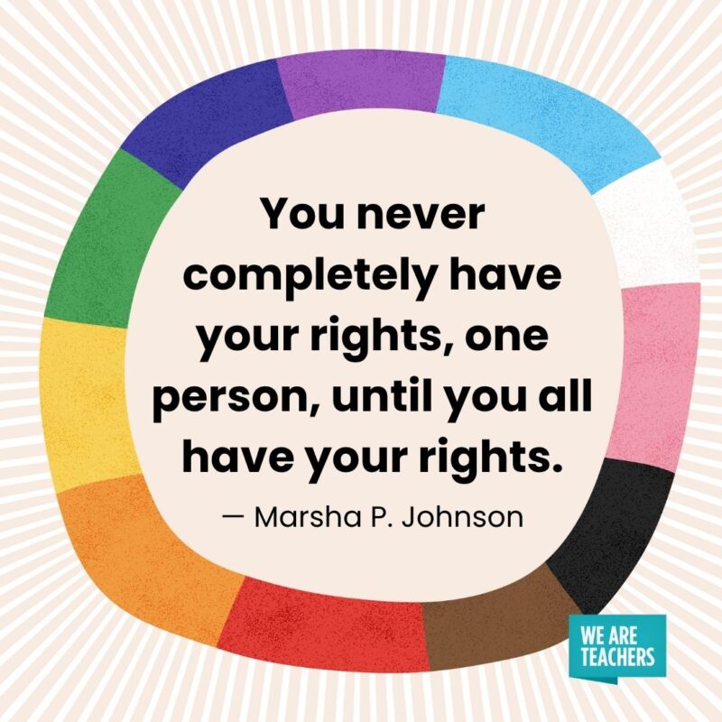 You never completely have your rights, one person, until you all have your rights. — Marsha P. Johnson You never completely have your rights, one person, until you all have your rights. — Marsha P. Johnson