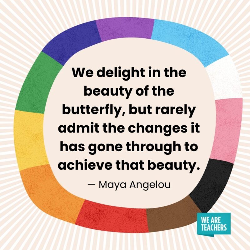 We delight in the beauty of the butterfly, but rarely admit the changes it has gone through to achieve that beauty. — Maya Angelou We delight in the beauty of the butterfly, but rarely admit the changes it has gone through to achieve that beauty. — Maya Angelou