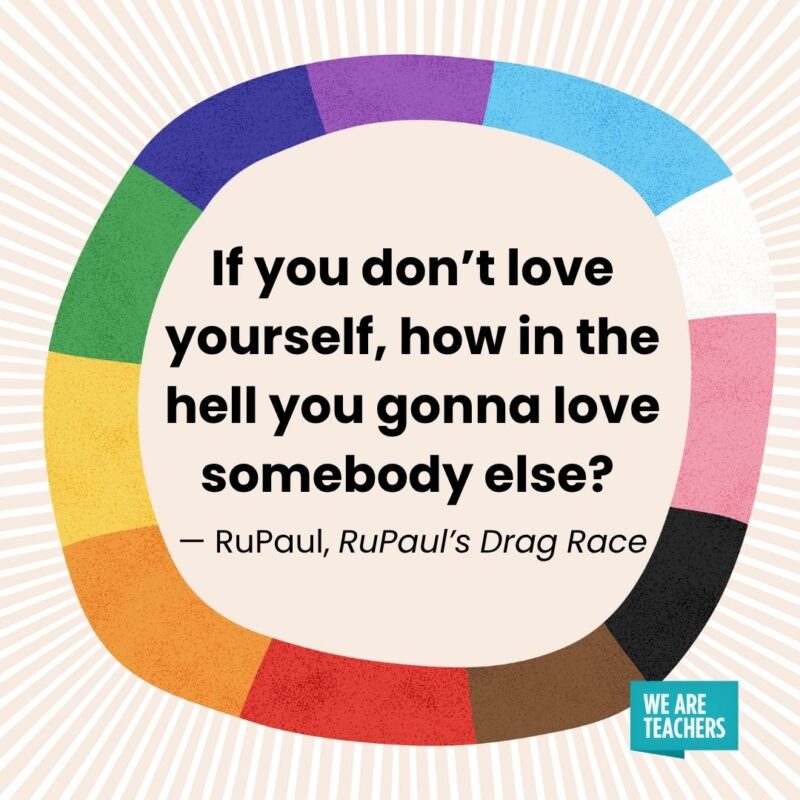If you don’t love yourself, how in the hell you gonna love somebody else? — RuPaul, RuPaul’s Drag Race If you don't love yourself, how in the hell you gonna love somebody else? — RuPaul, RuPaul’s Drag Race