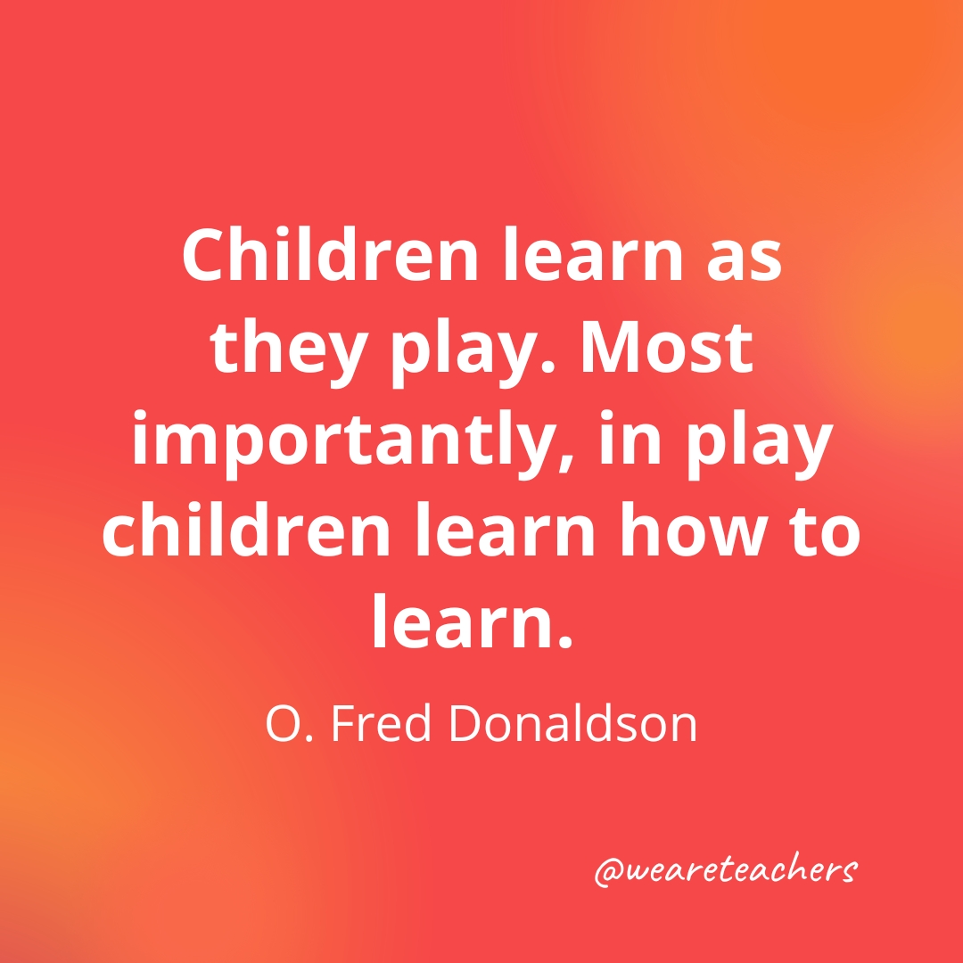 Children learn as they play. Most importantly, in play children learn how to learn. — O. Fred Donaldson- inspirational quotes for teachers