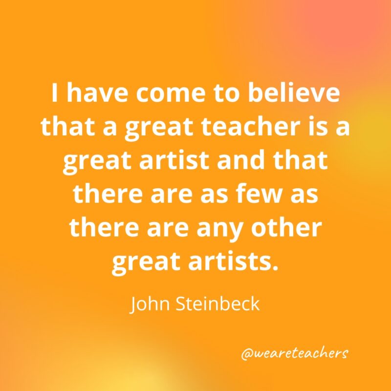 I have come to believe that a great teacher is a great artist and that there are as few as there are any other great artists. — John Steinbeck