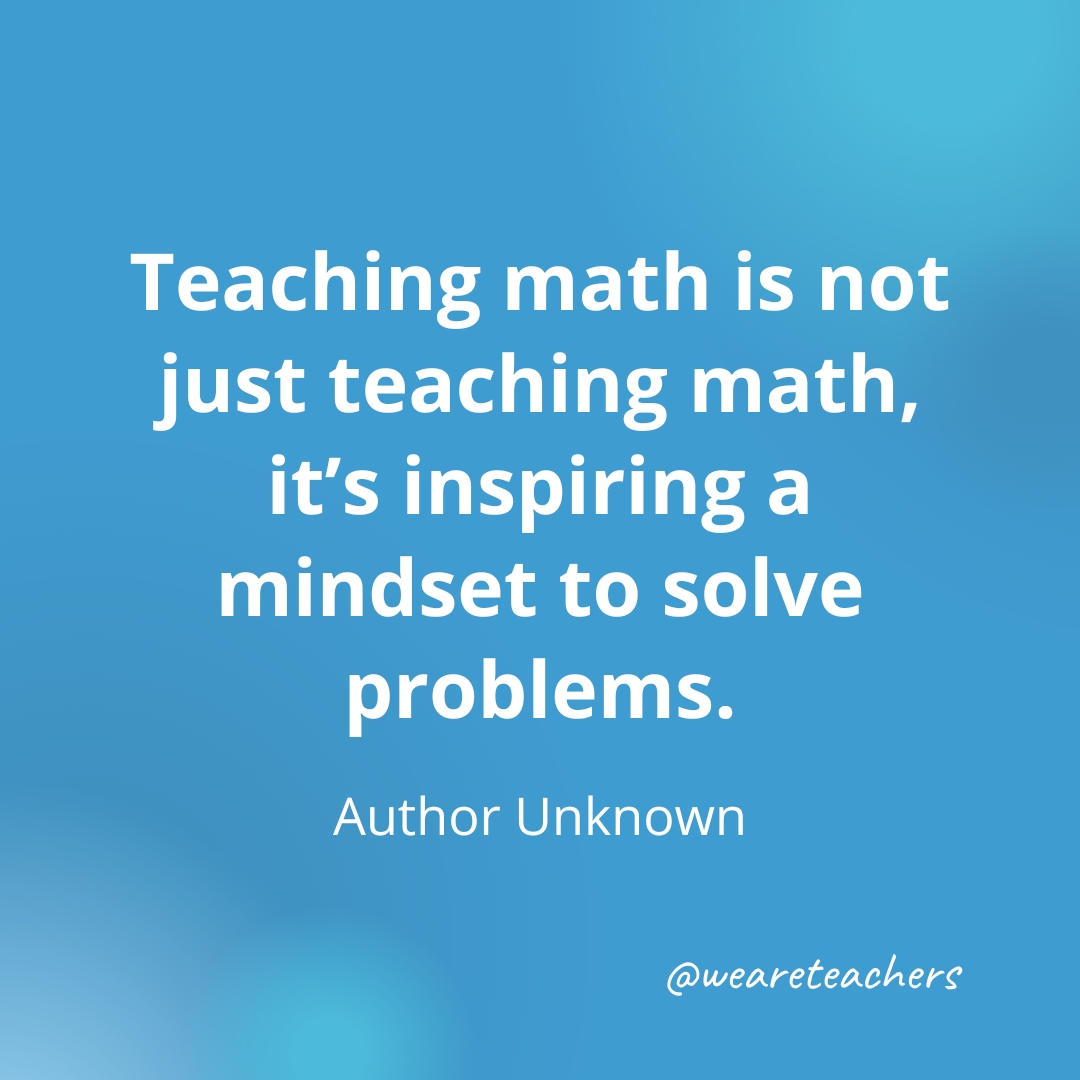 Teaching math is not just teaching math, it’s inspiring a mindset to solve problems. — Author Unknown- inspirational quotes for teachers