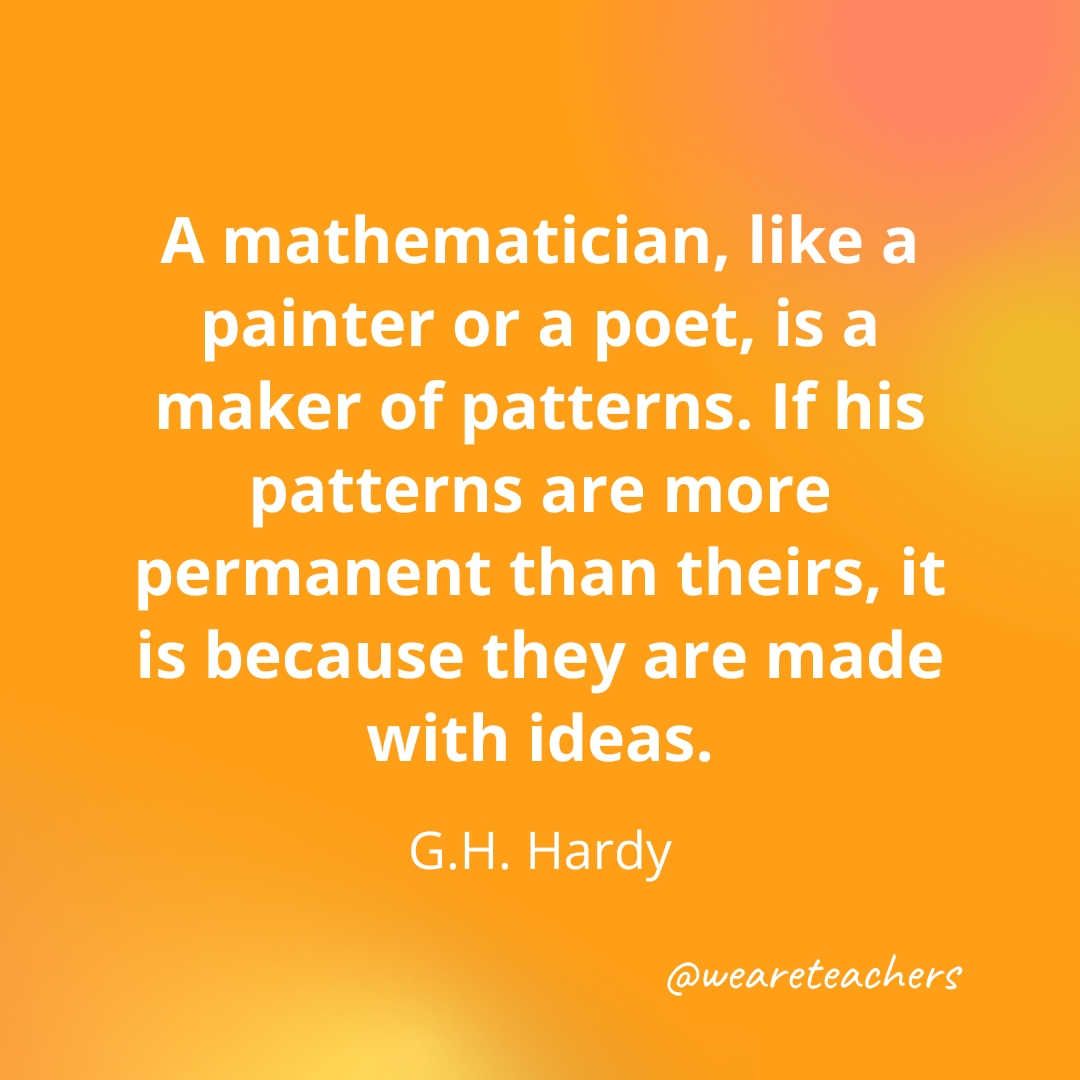 A mathematician, like a painter or a poet, is a maker of patterns. If his patterns are more permanent than theirs, it is because they are made with ideas. — G.H. Hardy