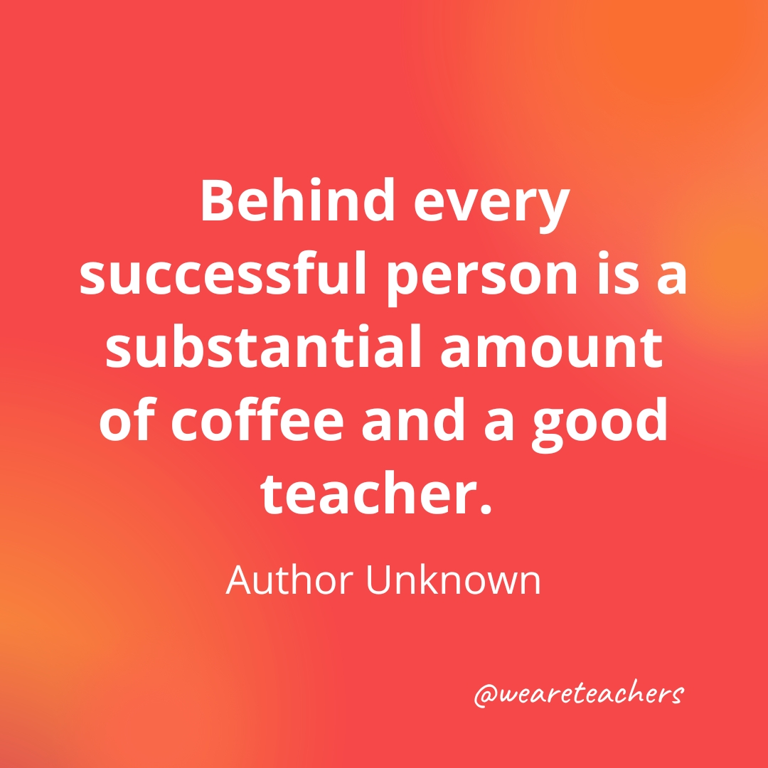 Behind every successful person is a substantial amount of coffee and a good teacher. — Author Unknown- inspirational quotes for teachers
