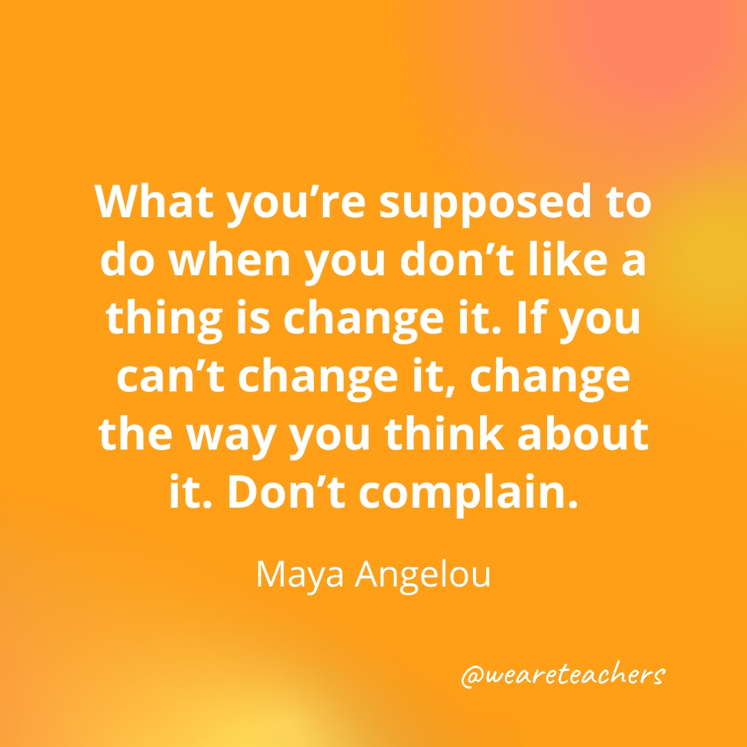 What you're supposed to do when you don't like a thing is change it. If you can't change it, change the way you think about it. Don't complain. — Maya Angelou 