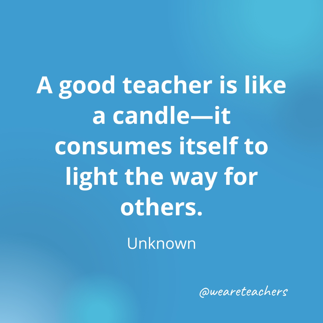 A good teacher is like a candle—it consumes itself to light the way for others. — Unknown
