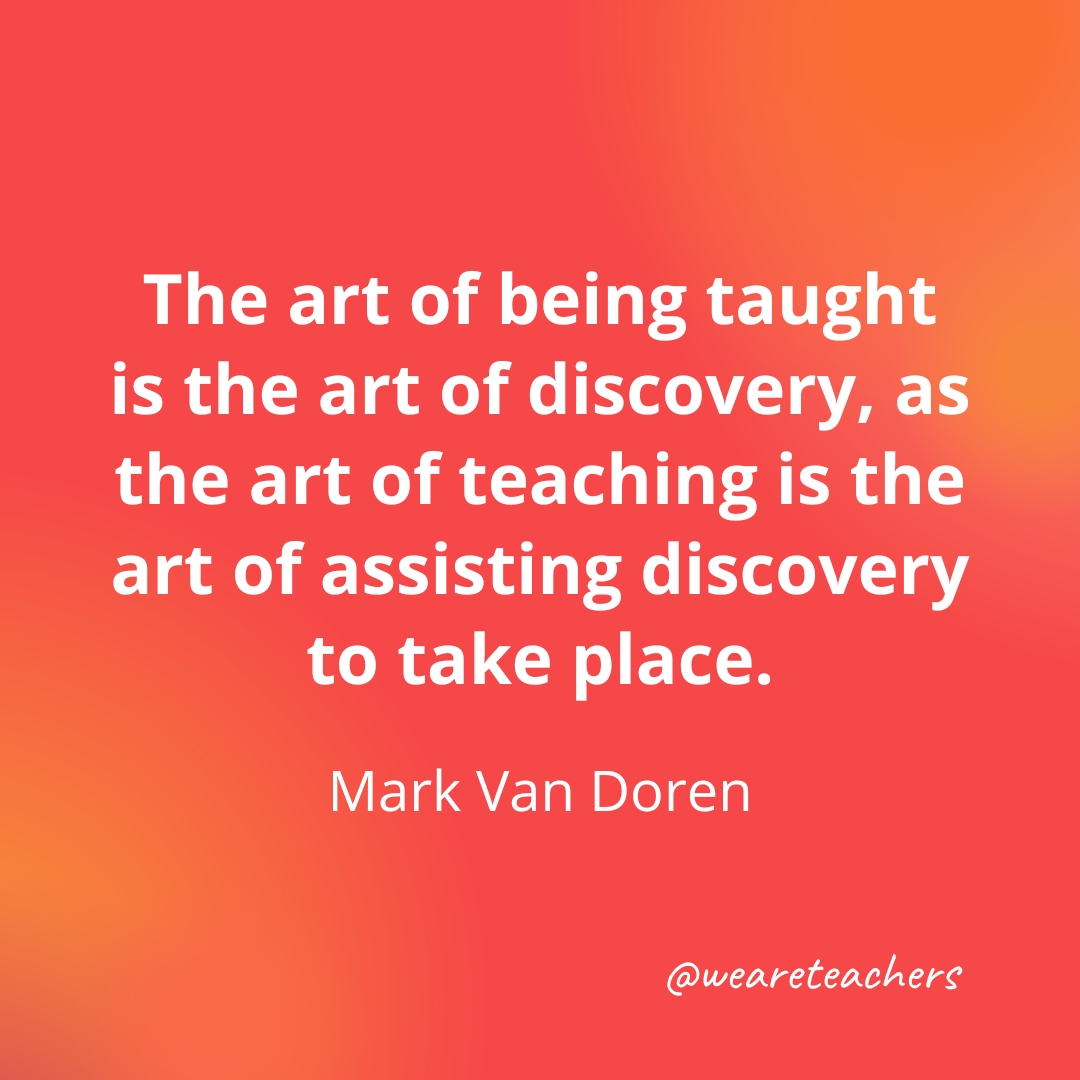 The art of being taught is the art of discovery, as the art of teaching is the art of assisting discovery to take place. — Mark Van Doren 