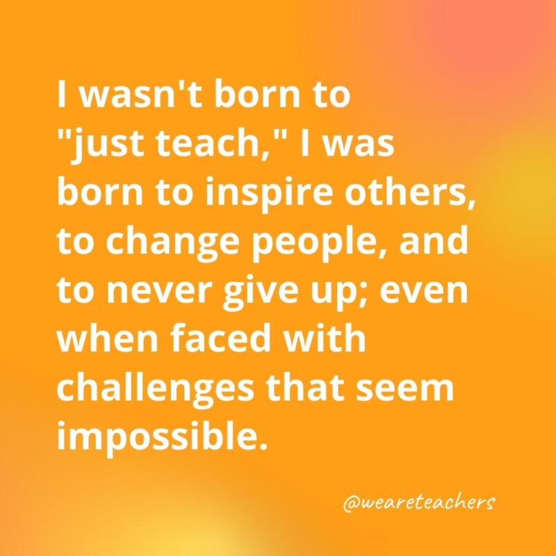 Inspirational quotes for teachers: I wasn't born to "just teach," I was born to inspire others, to change people, and to never give up; even when faced with challenges that seem impossible.