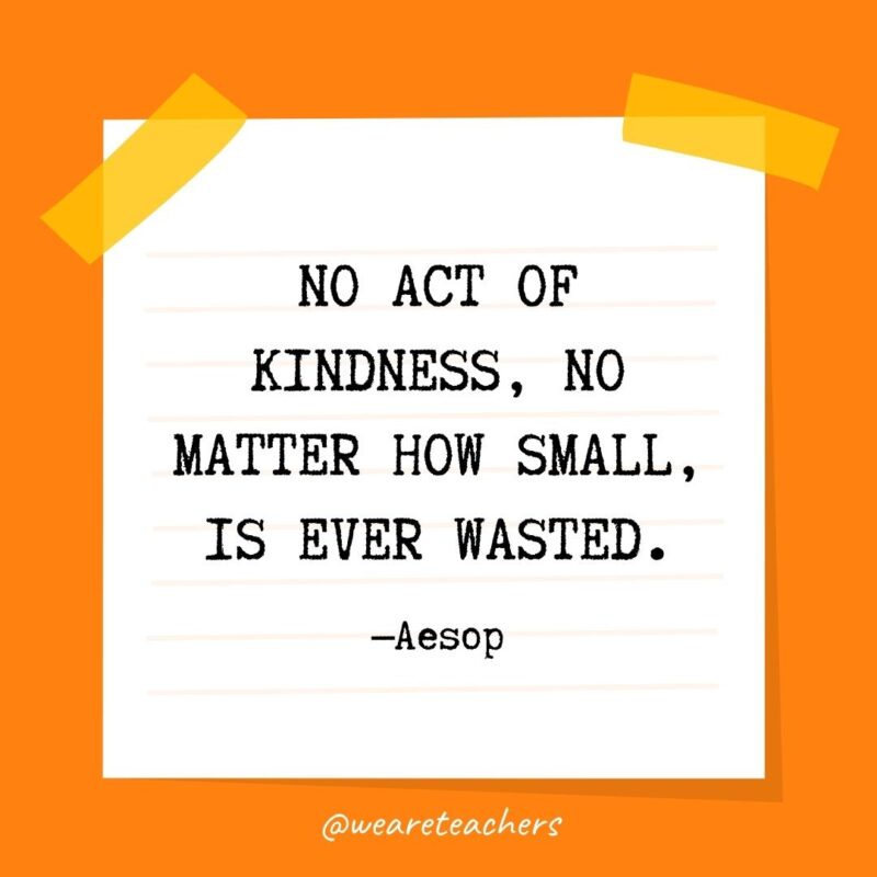 9 No act of kindness, no matter how small, is ever wasted. —Aesop