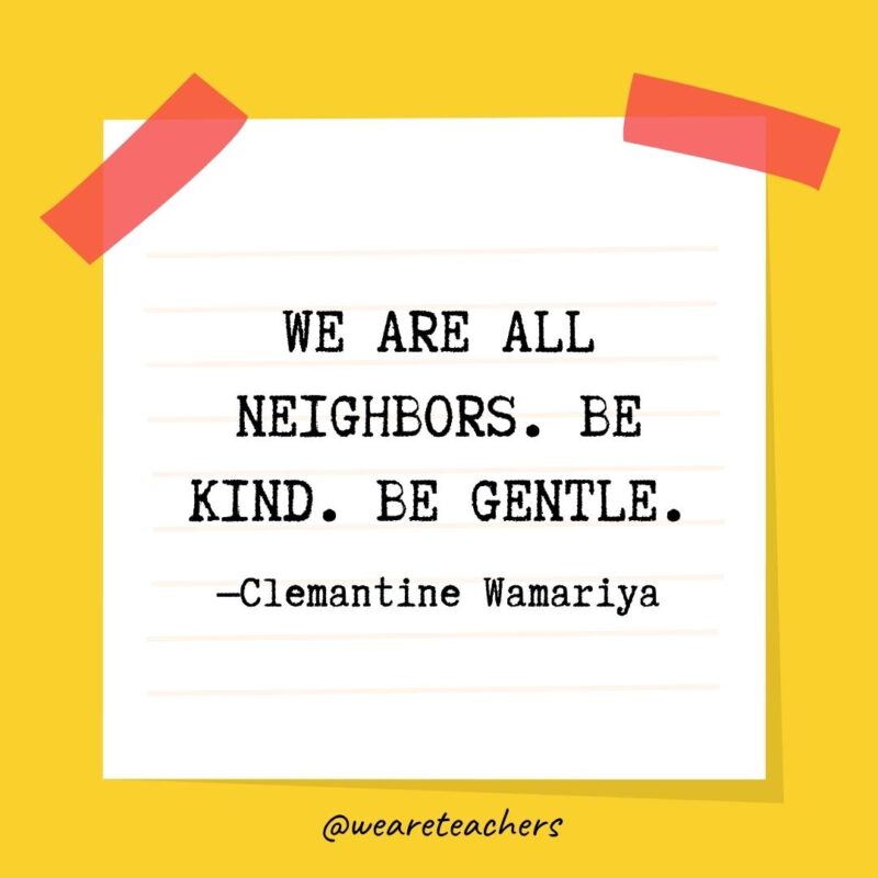 38 We are all neighbors. Be kind. Be gentle. —Clemantine Wamariya- kindness quotes