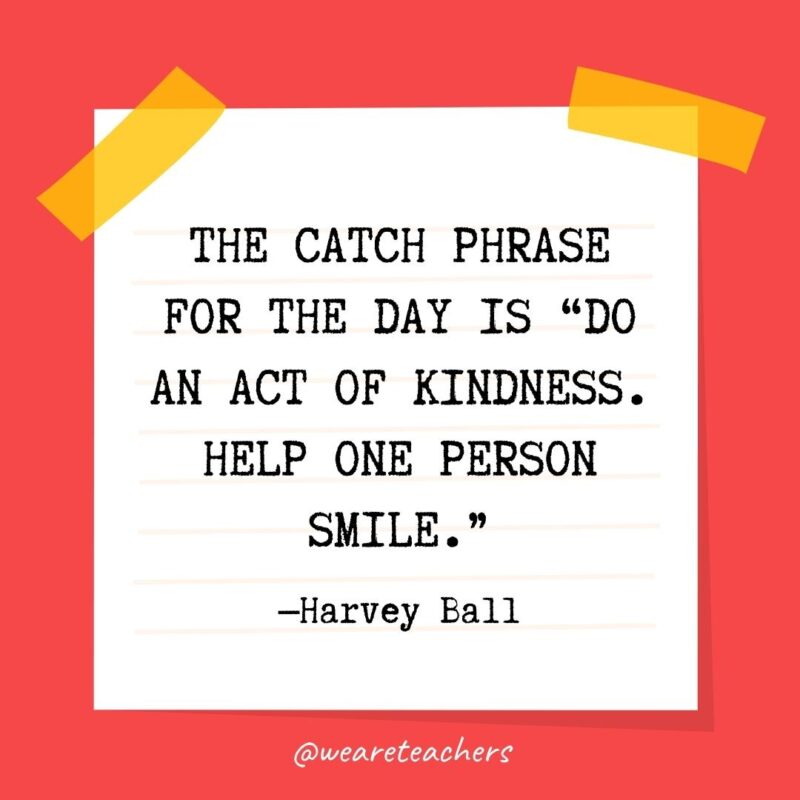 55 The catch phrase for the day is “Do an act of kindness. Help one person smile.” —Harvey Ball