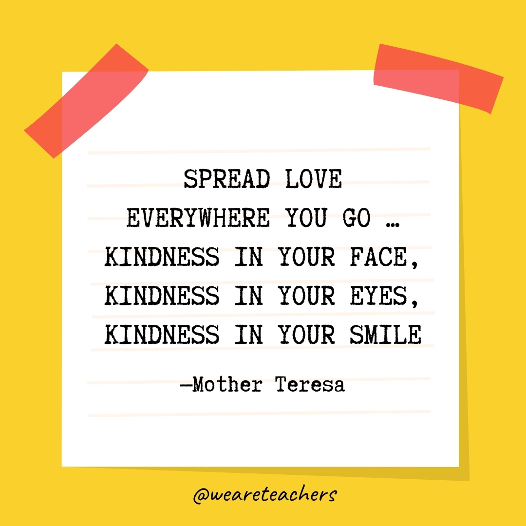 WeAreTeachers_Article_Kindness Quote_Image 22 Spread love everywhere you go ... kindness in your face, kindness in your eyes, kindness in your smile. —Mother Teresa