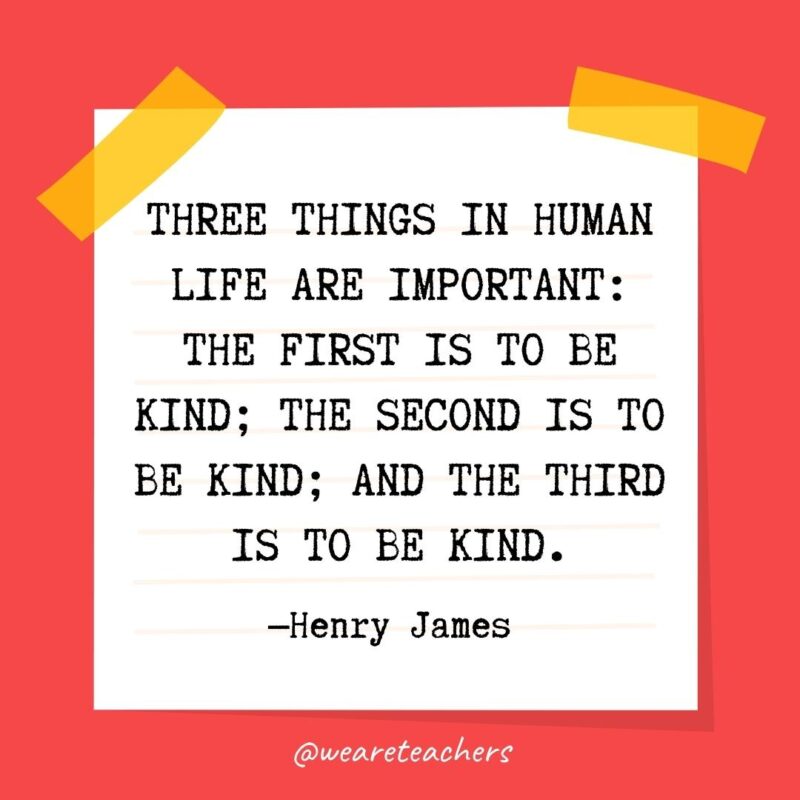 64 Three things in human life are important: the first is to be kind; the second is to be kind; and the third is to be kind. —Henry James