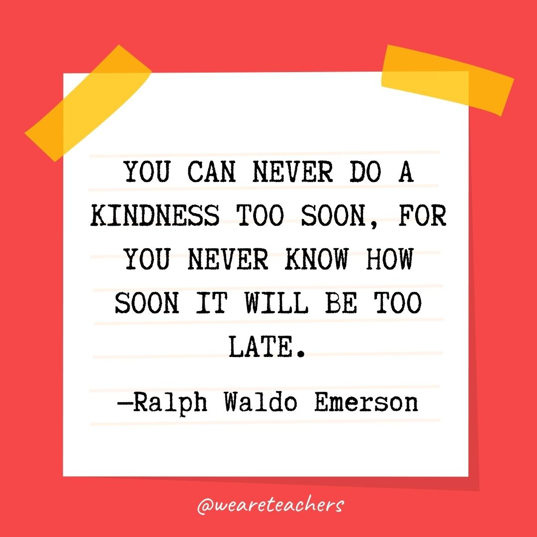 You can never do a kindness too soon, for you never know how soon it will be too late. You can never do a kindness too soon, for you never know how soon it will be too late.